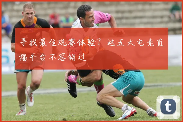 寻找最佳观赛体验？这五大电竞直播平台不容错过