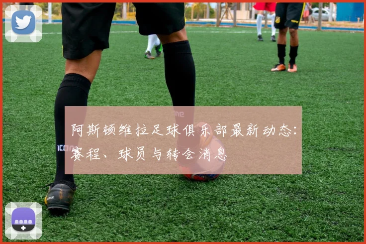 阿斯顿维拉足球俱乐部最新动态：赛程、球员与转会消息