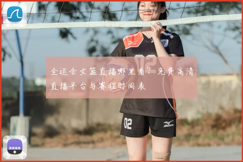 全运会女篮直播哪里看？免费高清直播平台与赛程时间表