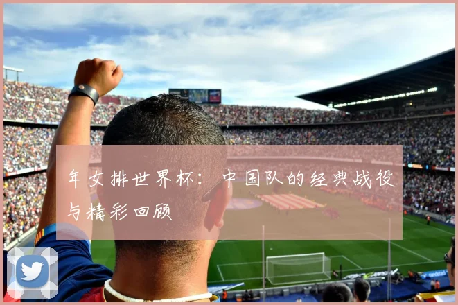 年女排世界杯：中国队的经典战役与精彩回顾