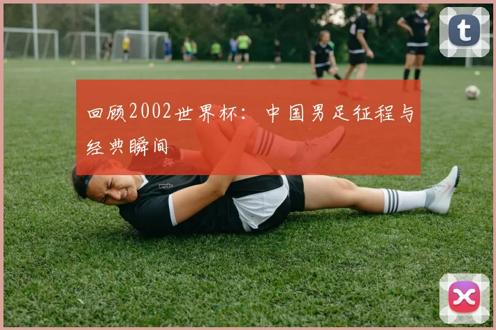 回顾2002世界杯：中国男足征程与经典瞬间