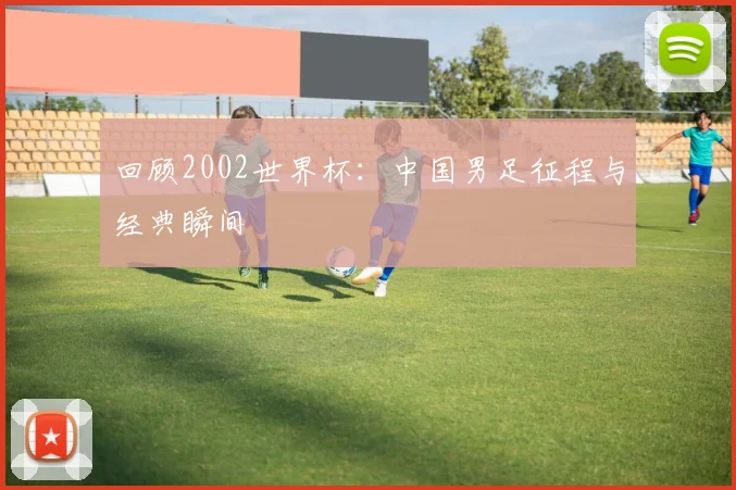 回顾2002世界杯：中国男足征程与经典瞬间