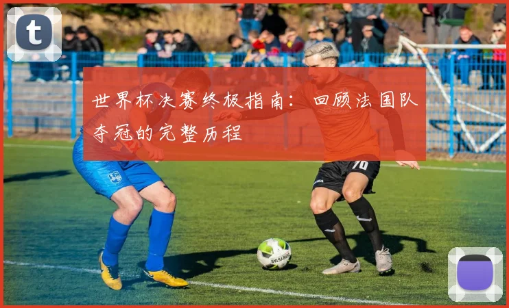 世界杯决赛终极指南：回顾法国队夺冠的完整历程