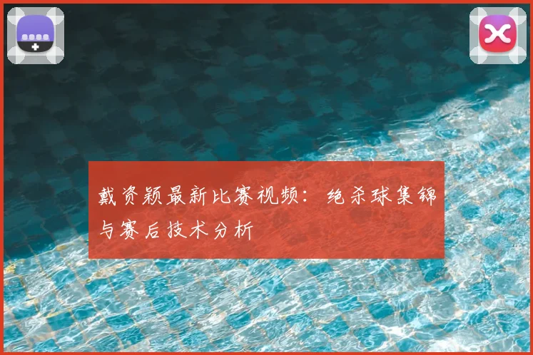 戴资颖最新比赛视频：绝杀球集锦与赛后技术分析