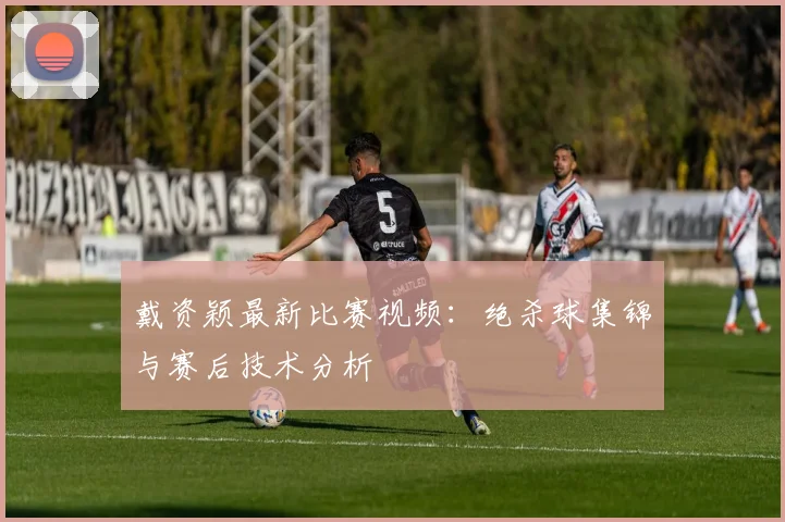 戴资颖最新比赛视频：绝杀球集锦与赛后技术分析